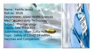 Name : Yashfa Javaid
Roll no : 8528
Department : Allied Health Sciences
Medical Laboratory Technology
Subject : Pharmacology
Course Title: PHM-412
Submitted to : Mam Zulfia Hussain
Topic : Safety of COVID 19 mRNA
Vaccines and Comparison
 