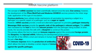 mRNA Vaccine platform
 The concept of mRNA vaccines has been scientifically relevant since the early 21st century, however,
the development of the Pfizer/BioNTech and Moderna COVID19 vaccines presents the initial, large
scale, application of this type of inoculation .
Previous platforms have utilized similar mechanisms of vaccination by exposing a subject to a
pathogen, or a specific aspect of a pathogen, such as a sugar or capsid.
However, mRNA vaccines provide a novel and alternative approach to providing pathogen immunity .
Messenger RNA vaccines provide the genetic code of the pathogen’s relevant antigen. This mRNA
then translated by the host to form the relevant protein from the pathogen being studied. In other
words, the vaccine provides the cells with a blueprint to construct the protein .
This process allows the host to mount an immune response against the constructed foreign protein
the blueprint, the injected mRNA, following the development of the protein .
The half-life of the mRNA is short and remains in human tissues
for just a few days .
The immune response elicits the production of antibodies,
which allows the body to develop a certain degree of immunity
against the specific pathogen.
 