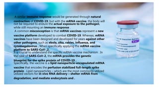 A similar immune response would be generated through natural
contraction of COVID-19, but with the mRNA vaccine, the body will
not be required to endure the actual exposure to the pathogen,
while still mounting an immune response .
A common misconception is that mRNA vaccines represent a new
vaccine platform developed to combat COVID-19. Whereas, mRNA
vaccines have been designed and developed for years against other
other pathogens, such as ebola, zika, rabies, influenza, and
cytomegalovirus . When specifically applying the mRNA vaccine
platform to SARS-CoV-,2.
It is crucial to understand the specific mRNA vaccine mechanism . In
the case of SARS-CoV-2, the mRNA provides the genetic
blueprint for the spike protein of COVID-19 .
Specifically, the vaccine is a lipid nanoparticle-encapsulated mRNA
vaccine that encodes the perfusion stabilized full-length spike
protein . Lipid nanoparticles – which are the most commonly utilized
utilized vectors for in vivo RNA delivery – shelter mRNA from
degradation, and mediate endocytosis and .
 