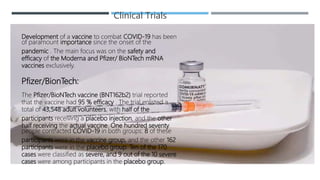 Clinical Trials
Development of a vaccine to combat COVID-19 has been
of paramount importance since the onset of the
pandemic . The main focus was on the safety and
efficacy of the Moderna and Pfizer/ BioNTech mRNA
vaccines exclusively.
Pfizer/BionTech:
The Pfizer/BioNTech vaccine (BNT162b2) trial reported
that the vaccine had 95 % efficacy . The trial enlisted a
total of 43,548 adult volunteers, with half of the
participants receiving a placebo injection, and the other
half receiving the actual vaccine. One hundred seventy
people contracted COVID-19 in both groups: 8 of these
participants were in the vaccine group, and the other 162
participants were in the placebo group. Ten of the 170
cases were classified as severe, and 9 out of the 10 severe
cases were among participants in the placebo group.
 
