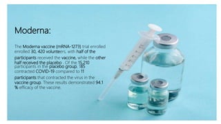 Moderna
Moderna:
The Moderna vaccine (mRNA-1273) trial enrolled
enrolled 30, 420 volunteers, with half of the
participants received the vaccine, while the other
half received the placebo . Of the 15,210
participants in the placebo group, 185
contracted COVID-19 compared to 11
participants that contracted the virus in the
vaccine group. These results demonstrated 94.1
% efficacy of the vaccine.
 