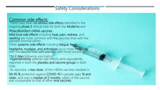 Safety Considerations
Common side effects:
There have been no serious side effects identified in the
ongoing phase 3 clinical trials for both the Moderna and
Pfzier/BioNTech mRNA vaccines .
Mild local side effects including heat, pain, redness, and
swelling are more common with the vaccines than with the
placebo (normal saline) .
Other systemic side effects including fatigue, fever,
headache, myalgias, and arthralgias occur more frequently
with the vaccine than with placebo, with most occurring
1 to 2 days following vaccination .
Hypersensitivity adverse side effects were equivalently
reported in both the placebo and vaccine groups in both
trials.
As reported, a two-dose of the mRNA vaccines resulted in
94-95 % protection against COVID-19 in people ages 16 and
older, and over a median of 2 months, safety of the vaccine
was comparable to that of other viral vaccines .
 