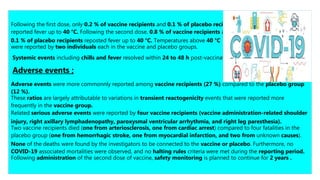 Following the first dose, only 0.2 % of vaccine recipients and 0.1 % of placebo recipients
reported fever up to 40 °C. Following the second dose, 0.8 % of vaccine recipients and
0.1 % of placebo recipients reposted fever up to 40 °C. Temperatures above 40 °C
were reported by two individuals each in the vaccine and placebo groups.
Systemic events including chills and fever resolved within 24 to 48 h post-vaccination .
Adverse events ;
Adverse events were more commonnly reported among vaccine recipients (27 %) compared to the placebo group
(12 %).
These ratios are largely attributable to variations in transient reactogenicity events that were reported more
frequently in the vaccine group.
Related serious adverse events were reported by four vaccine recipients (vaccine administration-related shoulder
injury, right axillary lymphadenopathy, paroxysmal ventricular arrhythmia, and right leg paresthesia).
Two vaccine recipients died (one from arteriosclerosis, one from cardiac arrest) compared to four fatalities in the
placebo group (one from hemorrhagic stroke, one from myocardial infarction, and two from unknown causes).
None of the deaths were found by the investigators to be connected to the vaccine or placebo. Furthermore, no
COVID-19 associated mortalities were observed, and no halting rules criteria were met during the reporting period.
Following administration of the second dose of vaccine, safety monitoring is planned to continue for 2 years .
 