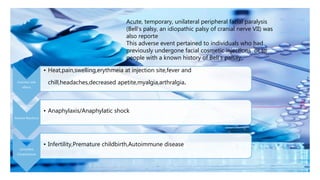 Acute, temporary, unilateral peripheral facial paralysis
(Bell’s palsy, an idiopathic palsy of cranial nerve VII) was
also reporte
This adverse event pertained to individuals who had
previously undergone facial cosmetic injections or to
people with a known history of Bell’s palsay.
Common side
effects
• Heat,pain,swelling,erythmeia at injection site,fever and
chill,headaches,decreased apetite,myalgia,arthralgia.
Adverse Reactions
• Anaphylaxis/Anaphylatic shock
Unverified
Complications
• Infertility,Premature childbirth,Autoimmune disease
 