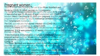 Pregnant women ;
There is limited data regarding the use of the Pfizer/ BioNTech and
Moderna COVID-19 mRNA vaccines during pregnancy.
The Center for Disease Control (CDC) reports that about 25 % of women
of reproductive age (15–49 years of age) hospitalized with COVID19
between March 1 and August 22, 2020 were pregnant, and that pregnant
pregnant women tended to require mechanical ventilation more than
their nonpregnant counterparts .
The CDC also indicates that women infected with COVID-19 during
pregnancy are at a greater risk for preterm birth .
Among the infants born to SARS-CoV-2 infected women with known
gestational, 12.9 % were preterm (< 37 weeks), compared to a national
estimate of 10.2 % .
Endocrinological, immunological, and physical gestational changes place
pregnant women and their fetuses at increased risk for significant
complications caused by infectious diseases, which is not unique to
COVID-19 .
The Pfizer/ BioNtech and Moderna COVID-19 mRNA vaccines currently
approved through emergency use authorization (EUA) do not utilize an
adjuvant and are not live vaccines .
Thus, the American College of Obstetricians and Gynecologists (ACOG),
and Society for Maternal-Fetal Medicine (SMFM) recommend that these
vaccines should not be withheld from pregnant and breastfeeding
 