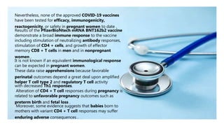 Nevertheless, none of the approved COVID-19 vaccines
have been tested for efficacy, immunogenicity,
reactogenicity, or safety in pregnant women to date .
Results of the PfizerBioNtech mRNA BNT162b2 vaccine
demonstrate a broad immune response to the vaccine
including stimulation of neutralizing antibody responses,
stimulation of CD4 + cells, and growth of effector
memory CD8 + T cells in men and in nonpregnant
women .
It is not known if an equivalent immunological response
can be expected in pregnant women.
These data raise apprehensions because favorable
perinatal outcomes depend a great deal upon amplified
helper T cell type 2 and regulatory T cell activity
with decreased Th1 responses.
Alteration of CD4 + T cell responses during pregnancy is
related to unfavorable pregnancy outcomes such as
preterm birth and fetal loss .
Moreover, some evidence suggests that babies born to
mothers with variant CD4 + T cell responses may suffer
enduring adverse consequences .
 