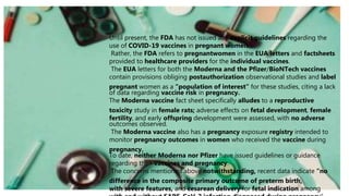 Until present, the FDA has not issued any explicit guidelines regarding the
use of COVID-19 vaccines in pregnant women.
Rather, the FDA refers to pregnantwomen in the EUA letters and factsheets
provided to healthcare providers for the individual vaccines.
The EUA letters for both the Moderna and the Pfizer/BioNTech vaccines
contain provisions obliging postauthorization observational studies and label
pregnant women as a “population of interest” for these studies, citing a lack
of data regarding vaccine risk in pregnancy.
The Moderna vaccine fact sheet specifically alludes to a reproductive
toxicity study in female rats; adverse effects on fetal development, female
fertility, and early offspring development were assessed, with no adverse
outcomes observed.
The Moderna vaccine also has a pregnancy exposure registry intended to
monitor pregnancy outcomes in women who received the vaccine during
pregnancy.
To date, neither Moderna nor Pfizer have issued guidelines or guidance
regarding their vaccines and pregnancy.
The concerns mentioned above notwithstanding, recent data indicate “no
difference in the composite primary outcome of preterm birth,
with severe features, and cesarean delivery for fetal indication among
 