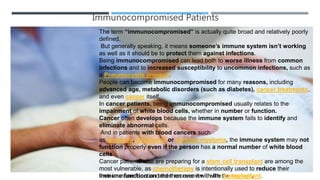 Immunocompromised Patients
The term “immunocompromised” is actually quite broad and relatively
poorly defined.
But generally speaking, it means someone’s immune system isn’t
working as well as it should be to protect them against infections.
Being immunocompromised can lead both to worse illness from
common infections and to increased susceptibility to uncommon
infections, such as a Pneumocystis jirovecii.
People can become immunocompromised for many reasons, including
advanced age, metabolic disorders (such as diabetes), cancer
treatments, and even cancer itself.
In cancer patients, being Immuocompromised usually relates to the
impairment of white blood cells, whether in number or function.
Cancer often develops because the immune system fails to identify and
eliminate abnormal cells.
And in patients with blood cancers such
as leukemia, lymphoma or multiple myeloma, the immune system
may not function properly even if the person has a normal number of white
blood cells.
Cancer patients who are preparing for a stem cell transplant are among
the most vulnerable, as chemotherapy is intentionally used to reduce
their immune function and then recover it with the transplant.
The term “immunocompromised” is actually quite broad and relatively poorly
defined.
But generally speaking, it means someone’s immune system isn’t working
as well as it should be to protect them against infections.
Being immunocompromised can lead both to worse illness from common
infections and to increased susceptibility to uncommon infections, such as
a Pneumocystis jirovecii.
People can become immunocompromised for many reasons, including
advanced age, metabolic disorders (such as diabetes), cancer treatments,
and even cancer itself.
In cancer patients, being immunocompromised usually relates to the
impairment of white blood cells, whether in number or function.
Cancer often develops because the immune system fails to identify and
eliminate abnormal cells.
And in patients with blood cancers such
as leukemia, lymphoma or multiple myeloma, the immune system may not
function properly even if the person has a normal number of white blood
cells.
Cancer patients who are preparing for a stem cell transplant are among the
most vulnerable, as chemotherapy is intentionally used to reduce their
immune function and then recover it with the transplant.
 