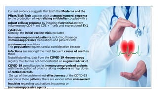 Current evidence suggests that both the Moderna and the
Pfizer/BioNTech vaccines elicit a strong humoral response
to the production of neutralizing antibodies coupled with a
robust cellular response by inducing functional and pro-
inflammatory CD4 + and CD8 + T cells and expression of Th1
cytokines .
Notably, the initial vaccine trials excluded
immunocompromised patients, including those on
immunosuppressive medications and patients with
autoimmune conditions .
This population requires special consideration because
infections are amongst the most frequent causes of death in
them.
Notwithstanding, data from the COVID-19 rheumatology
registry thus far has not demonstrated an augmented risk of
COVID-19 complications in immunocompromised patients
with the exception of patients taking moderate or high doses
of corticosteroids.
On top of the undetermined effectiveness of the COVID-19
vaccine in these patients, there are various other unanswered
inquiries regarding vaccinations in patients on
immunosuppressive agents .
 