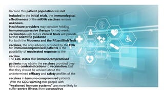 Because this patient population was not
included in the initial trials, the immunological
effectiveness of the mRNA vaccines remains
unknown .
Healthcare providers may consider holding
immunosuppressive therapy for two weeks
vaccination until future clinical trials will provide
further scientific guidance .
For both the Moderna and the Pfizer/BioNTech
vaccines, the only advisory provided by the FDA
for immunocompromised patients is the
possibility of moderated response to the
vaccine.
The CDC states that immunocompromised
patients may obtain the vaccines provided they
have no contraindications to vaccination, but
that they should be advised about the
undetermined efficacy and safety profiles of the
vaccines in immuno-compromised patients.
With the CDC warning that people with
"weakened immune systems" are more likely to
suffer severe illness from coronavirus.
 