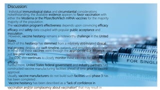 Discussion:
Individual immunological status and circumstantial considerations
notwithstanding, the available evidence appears to favor vaccination with
either the Moderna or the Pfizer/BioNTech mRNA vaccines for the majority
majority of the population.
The vaccination program’s effectiveness depends upon convincing efficacy
efficacy and safety data coupled with popular public acceptance and
inoculation .
However, vaccine hesitancy remains a noteworthy challenge in the United
States.
Much of this hesitancy has stemmed from a relatively abbreviated clinical
trial process; despite the swift timeline, patients and providers should bear
in mind that these vaccines went through the appropriate due diligence,
just like prior vaccines.
The CDC also continues to closely monitor these vaccines for safety and
efficacy.
Furthermore, United States federal government and industry partners had
constructed vaccine manufacturing facilities ahead of time prior to vaccine
approval.
Usually, vaccine manufacturers do not build such facilities until phase 3 has
has been completed .
Vaccine hesitancy has been described as a “lack of confidence in
vaccination and/or complacency about vaccination” that may result in
 