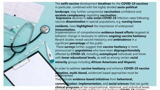 The swift vaccine development timelines for the COVID-19 vaccines
in particular, combined with the highly divided socio-political
landscape, may further compromise vaccination confidence and
escalate complacency regarding vaccination .
Impressive declines in new-onset COVID-19 infection rates following
vaccine dissemination in special populations, e.g. nursing home
residents, have highlighted the importance of widespread
immunization.
Implementation of comprehensive evidence-based efforts targeted at
behavior change is necessary to address ongoing vaccine hesitancy.
Recent studies reveal vaccine hesitancy and ambivalence in a
significant percentage of the public .
These surveys further suggest that vaccine hesitancy is more
pronounced in populations who have been disproportionately
affected by COVID-19, including unemployed individuals and those
with lower educational levels, as well as among certain racial
minority groups including African Americans and Hispanic
.
In order to address vaccine hesitancy and enhance COVID-19 vaccine
adoption, multi-tiered, evidenced based approaches must be
implemented.
They include evidence-based initiatives from behavioral,
communication, implementation, and social sciences that can guide
clinical programs at the organizational, relational, and individual levels
 