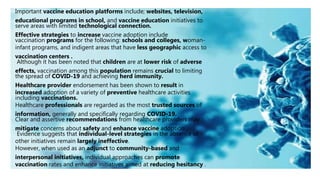 Important vaccine education platforms include; websites, television,
educational programs in school, and vaccine education initiatives to
serve areas with limited technological connection.
Effective strategies to increase vaccine adoption include
vaccination programs for the following: schools and colleges, woman-
infant programs, and indigent areas that have less geographic access to
vaccination centers .
Although it has been noted that children are at lower risk of adverse
effects, vaccination among this population remains crucial to limiting
the spread of COVID-19 and achieving herd immunity.
Healthcare provider endorsement has been shown to result in
increased adoption of a variety of preventive healthcare activities
including vaccinations.
Healthcare professionals are regarded as the most trusted sources of
information, generally and specifically regarding COVID-19.
Clear and assertive recommendations from healthcare providers may
mitigate concerns about safety and enhance vaccine adoption .
Evidence suggests that individual-level strategies in the absence of
other initiatives remain largely ineffective.
However, when used as an adjunct to community-based and
interpersonal initiatives, individual approaches can promote
vaccination rates and enhance initiatives aimed at reducing hesitancy .
 
