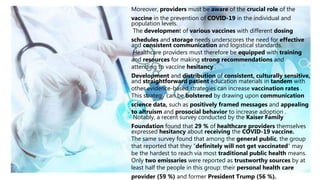 Moreover, providers must be aware of the crucial role of the
vaccine in the prevention of COVID-19 in the individual and
population levels.
The development of various vaccines with different dosing
schedules and storage needs underscores the need for effective
and consistent communication and logistical standards.
Healthcare providers must therefore be equipped with training
and resources for making strong recommendations and
attending to vaccine hesitancy .
Development and distribution of consistent, culturally sensitive,
and straightforward patient education materials in tandem with
other evidence-based strategies can increase vaccination rates .
This strategy can be bolstered by drawing upon communication
science data, such as positively framed messages and appealing
to altruism and prosocial behavior to increase adoption .
Notably, a recent survey conducted by the Kaiser Family
Foundation found that 29 % of healthcare providers themselves
expressed hesitancy about receiving the COVID-19 vaccine.
The same survey found that among the general public, the group
that reported that they “definitely will not get vaccinated” may
be the hardest to reach via most traditional public health means.
Only two emissaries were reported as trustworthy sources by at
least half the people in this group: their personal health care
provider (59 %) and former President Trump (56 %).
 