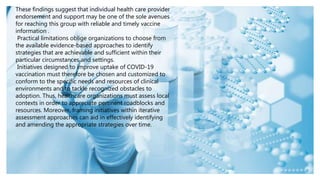 These findings suggest that individual health care provider
endorsement and support may be one of the sole avenues
for reaching this group with reliable and timely vaccine
information .
Practical limitations oblige organizations to choose from
the available evidence-based approaches to identify
strategies that are achievable and sufficient within their
particular circumstances and settings.
Initiatives designed to improve uptake of COVID-19
vaccination must therefore be chosen and customized to
conform to the specific needs and resources of clinical
environments and to tackle recognized obstacles to
adoption. Thus, healthcare organizations must assess local
contexts in order to appreciate pertinent roadblocks and
resources. Moreover, framing initiatives within iterative
assessment approaches can aid in effectively identifying
and amending the appropriate strategies over time.
 