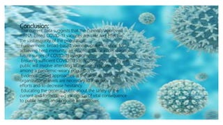 Conclusion;
The current data suggests that the currently approved
mRNA-based COVID-19 vaccines are safe and effective
the vast majority of the population.
Furthermore, broad-based vaccine uptake is critical for
achieving herd immunity; an essential factor in decreasing
future surges of COVID-19 infections.
Ensuring sufficient COVID-19 vaccination adoption by the
public will involve attending to the rising vaccine
among a pandemic-weary population.
Evidence-based approaches at the federal, state, city,
organizational levels are necessary to improve
efforts and to decrease hesitancy.
Educating the general public about the safety of the
current and forthcoming vaccines is of vital consequence
to public health and ongoing an initiatives.
 