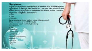 Symptoms;
Signs and symptoms of coronavirus disease 2019 (COVID-19) may
appear two to 14 days after exposure. This time after exposure and
before having symptoms is called the incubation period. Common
signs and symptoms can include:
•Fever
•Cough
•Tiredness
Early symptoms of may include a lose of taste or smell
Other symptoms of covid-19 include:
.Shortness of breath or difficulty breathing
•Muscle aches
•Chills
•Sore throat
•Runny nose
•Headache
•Chest pain
•Pink eye (conjunctivitis)
•Nausea
•Vomiting
•Diarrhea
•Rash
 