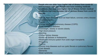 :
People who are older have higher risk of illness from covid-19
and increases with age. People who have existing medicals
conditions also may have higher risk of illness.Certain medical
conditions that may increase risk of serious illness from covid-19
include:
•Serious heart diseases, such as heart failure, coronary artery disease
or cardiomyopathy
•Cancer
•Chronic obstructive pulmonary disease (COPD)
•Type 1 or type 2 diabetes
•Overweight, obesity or severe obesity
•High blood pressure
•Smoking
•Chronic kidney disease
•Sickle cell disease or thalassemia
•Weakened immune system from solid organ transplants
•Pregnancy
•Asthma
•Chronic lung diseases such as cystic fibrosis or pulmonary fibrosis
•Liver disease
•Dementia
•Down syndrome
 
