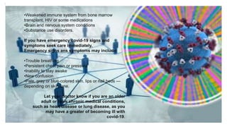 •Weakened immune system from bone marrow
transplant, HIV or some medications
•Brain and nervous system conditions
•Substance use disorders.
If you have emergency covid-19 signs and
symptoms seek care immediately,
Emergency signs ans symptoms may include;
•Trouble breathing
•Persistent chest pain or pressure
•Inability to stay awake
•New confusion
•Pale, gray or blue-colored skin, lips or nail beds —
depending on skin tone.
Let your doctor know if you are an older
adult or have chronic medical conditions,
such as heart disease or lung disease, as you
may have a greater of becoming ill with
covid-19.
:
 