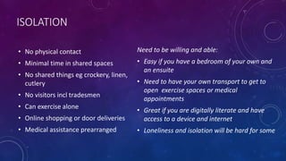ISOLATION
• No physical contact
• Minimal time in shared spaces
• No shared things eg crockery, linen,
cutlery
• No visitors incl tradesmen
• Can exercise alone
• Online shopping or door deliveries
• Medical assistance prearranged
Need to be willing and able:
• Easy if you have a bedroom of your own and
an ensuite
• Need to have your own transport to get to
open exercise spaces or medical
appointments
• Great if you are digitally literate and have
access to a device and internet
• Loneliness and isolation will be hard for some
 