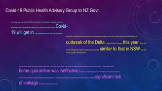 Covid-19 Public Health Advisory Group to NZ Govt:
Along with the health advice was also the blunt assessment that even with NZ’s closed borders and MIQ facilities, an
outbreak of the Delta variant of Covid-19 is likely this year. “Even with
current settings, NZ is liable to experience an outbreak similar to that in NSW over the
coming months,” the report says.`
The group says in its report that NZ can maintain its “elimination” approach and avoid
widespread mask mandates while opening up, while accepting that some Covid-
19 will get in and localised alert level rises may be needed.
Earlier advice raised the idea of home quarantine – but a later report notes “this option has become less attractive with the Delta variant”. The authors state
home quarantine was ineffectiveduring NZ’s initial response to the pandemic. It also says Sydney’s
current Delta outbreak has seen entire households get sick – meaning if people were quarantined at home, “there would be a significant risk
of leakage of infection into the community”.
 