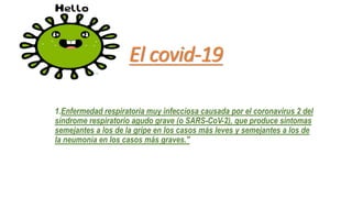 El covid-19
1.Enfermedad respiratoria muy infecciosa causada por el coronavirus 2 del
síndrome respiratorio agudo grave (o SARS-CoV-2), que produce síntomas
semejantes a los de la gripe en los casos más leves y semejantes a los de
la neumonía en los casos más graves."
 