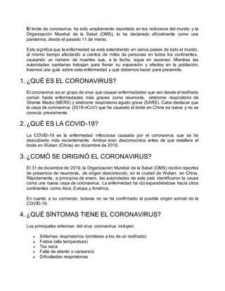 El brote de coronavirus ha sido ampliamente reportado en los noticieros del mundo y la
Organización Mundial de la Salud (OMS), lo ha declarado oficialmente como una
pandemia, desde el pasado 11 de marzo.
Esto significa que la enfermedad se está extendiendo en varios países de todo el mundo,
al mismo tiempo afectando a cientos de miles de personas en todos los continentes,
causando un número de muertes que, a la fecha, sigue en ascenso. Mientras las
autoridades sanitarias trabajan para frenar su expansión y efectos en la población,
traemos una guía sobre esta enfermedad y qué debemos hacer para prevenirla.
1. ¿QUÉ ES EL CORONAVIRUS?
El coronavirus es un grupo de virus que causan enfermedades que van desde el resfriado
común hasta enfermedades más graves como neumonía, síndrome respiratorio de
Oriente Medio (MERS) y síndrome respiratorio agudo grave (SARS). Cabe destacar que
la cepa de coronavirus (2019-nCoV) que ha causado el brote en China es nueva y no se
conocía previamente.
2. ¿QUÉ ES LA COVID-19?
La COVID-19 es la enfermedad infecciosa causada por el coronavirus que se ha
descubierto más recientemente. Ambos eran desconocidos antes de que estallara el
brote en Wuhan (China) en diciembre de 2019.
3. ¿COMÓ SE ORIGINÓ EL CORONAVIRUS?
El 31 de diciembre de 2019, la Organización Mundial de la Salud (OMS) recibió reportes
de presencia de neumonía, de origen desconocido, en la ciudad de Wuhan, en China.
Rápidamente, a principios de enero, las autoridades de este país identificaron la causa
como una nueva cepa de coronavirus. La enfermedad ha ido expandiéndose hacia otros
continentes como Asia, Europa y América.
En cuanto a su comienzo, todavía no se ha confirmado el posible origen animal de la
COVID-19.
4. ¿QUÉ SÍNTOMAS TIENE EL CORONAVIRUS?
Los principales síntomas del virus coronavirus incluyen:
 Síntomas respiratorios (similares a los de un resfriado)
 Fiebre (alta temperatura)
 Tos seca
 Falta de aliento o cansancio
 Dificultades respiratorias
 