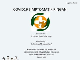 COVID19 SIMPTOMATIK RINGAN
Disusun oleh :
dr. Agung Ilham Suharyanto
Pembimbing :
dr. Ria Sisca Myrnasari, Sp.P
KOMITE INTERNSIP DOKTER INDONESIA
KEMENTRIAN KESEHATAN REPUBLIK INDONESIA
RSUD AJI MUHAMMAD PARIKESIT
TAHUN 2021
Laporan Kasus
 