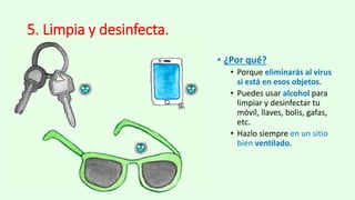5. Limpia y desinfecta.
• ¿Por qué?
• Porque eliminarás al virus
si está en esos objetos.
• Puedes usar alcohol para
limpiar y desinfectar tu
móvil, llaves, bolis, gafas,
etc.
• Hazlo siempre en un sitio
bien ventilado.
 