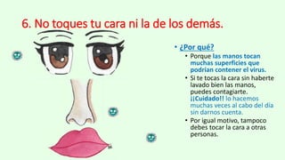 6. No toques tu cara ni la de los demás.
• ¿Por qué?
• Porque las manos tocan
muchas superficies que
podrían contener el virus.
• Si te tocas la cara sin haberte
lavado bien las manos,
puedes contagiarte.
¡¡Cuidado!! lo hacemos
muchas veces al cabo del día
sin darnos cuenta.
• Por igual motivo, tampoco
debes tocar la cara a otras
personas.
 