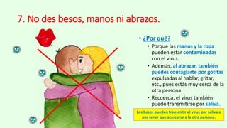 7. No des besos, manos ni abrazos.
• ¿Por qué?
• Porque las manos y la ropa
pueden estar contaminadas
con el virus.
• Además, al abrazar, también
puedes contagiarte por gotitas
expulsadas al hablar, gritar,
etc., pues estás muy cerca de la
otra persona.
• Recuerda, el virus también
puede transmitirse por saliva.
Los besos pueden transmitir el virus por saliva o
por tener que acercarse a la otra persona.
 