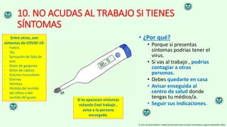 10. NO ACUDAS AL TRABAJO SI TIENES
SÍNTOMAS
• ¿Por qué?
• Porque si presentas
síntomas podrías tener el
virus.
• Si vas al trabajo , podrías
contagiar a otras
personas.
• Debes quedarte en casa
• Avisar enseguida al
centro de salud donde
tengas tu médico/a.
• Seguir sus indicaciones.
D. Gral. de Salud Pública. Unidad de Educación para la Salud. Extremadura, agosto-septiembre 2020.
Entre otros, son
síntomas de COVID-19:
- Fiebre.
- Tos.
- Sensación de falta de
aire.
- Dolor de garganta.
- Dolor de cabeza.
- Dolores musculares.
- Diarrea.
- Vómitos.
- Pérdida del sentido
del olfato o del
sentido del gusto.
Si te aparecen síntomas
estando Enel trabajo ,
avisa a la persona
encargada.
 
