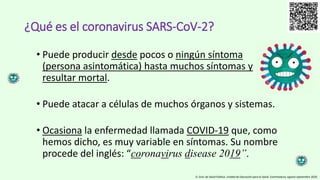 • Puede producir desde pocos o ningún síntoma
(persona asintomática) hasta muchos síntomas y
resultar mortal.
• Puede atacar a células de muchos órganos y sistemas.
• Ocasiona la enfermedad llamada COVID-19 que, como
hemos dicho, es muy variable en síntomas. Su nombre
procede del inglés: “coronavirus disease 2019”.
¿Qué es el coronavirus SARS-CoV-2?
D. Gral. de Salud Pública. Unidad de Educación para la Salud. Extremadura, agosto-septiembre 2020.
 