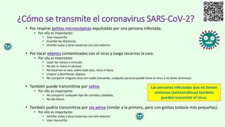 • Por respirar gotitas microscópicas expulsadas por una persona infectada.
• Por ello es importante:
• Usar mascarilla.
• Guardar las distancias.
• Ventilar aulas y otras estancias con aire exterior.
• Por tocar objetos contaminados con el virus y luego tocarnos la cara.
• Por ello es importante:
• Lavar las manos a menudo.
• No dar la mano ni abrazos.
• No tocarnos la cara, sobre todo ojos, nariz ni boca.
• Limpiar y desinfectar objetos.
• No compartir ninguna cosa con nadie (recuerda, cualquier persona puede tener el virus y no tener síntomas).
• También puede transmitirse por saliva.
• Por ello es importante:
• No compartir cualquier tipo de comidas y bebidas.
• No dar besos.
• También podría transmitirse por vía aérea (similar a la primera, pero con gotitas todavía más pequeñas).
• Por ello es importante:
• Ventilar aulas y otras estancias con aire exterior.
• Usar mascarilla.
¿Cómo se transmite el coronavirus SARS-CoV-2?
Las personas infectadas que no tienen
síntomas (asintomáticas) también
pueden transmitir el virus.
 