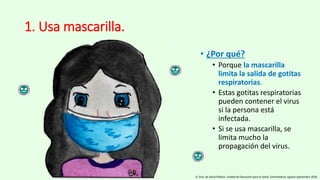 1. Usa mascarilla.
• ¿Por qué?
• Porque la mascarilla
limita la salida de gotitas
respiratorias.
• Estas gotitas respiratorias
pueden contener el virus
si la persona está
infectada.
• Si se usa mascarilla, se
limita mucho la
propagación del virus.
D. Gral. de Salud Pública. Unidad de Educación para la Salud. Extremadura, agosto-septiembre 2020.
 