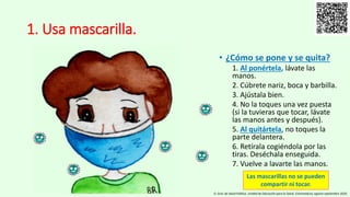 1. Usa mascarilla.
• ¿Cómo se pone y se quita?
1. Al ponértela, lávate las
manos.
2. Cúbrete nariz, boca y barbilla.
3. Ajústala bien.
4. No la toques una vez puesta
(si la tuvieras que tocar, lávate
las manos antes y después).
5. Al quitártela, no toques la
parte delantera.
6. Retírala cogiéndola por las
tiras. Deséchala enseguida.
7. Vuelve a lavarte las manos.
D. Gral. de Salud Pública. Unidad de Educación para la Salud. Extremadura, agosto-septiembre 2020.
Las mascarillas no se pueden
compartir ni tocar.
 
