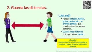2. Guarda las distancias.
• ¿Por qué?
• Porque al toser, hablar,
gritar, cantar, etc., se
emiten gotitas, que
pueden alcanzar a otras
personas.
• Cuanta más distancia
entre personas, mejor.
D. Gral. de Salud Pública. Unidad de Educación para la Salud. Extremadura, agosto-septiembre 2020.
¡Cuidado!
Cuanto más alto se hable, más gotitas se
expulsan y mayor riesgo de transmisión
del virus.
 