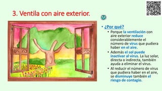 3. Ventila con aire exterior.
• ¿Por qué?
• Porque la ventilación con
aire exterior reduce
considerablemente el
número de virus que pudiera
haber en el aire.
• Además el sol puede
inactivar al virus. La luz solar,
directa o indirecta, también
ayuda a eliminar el virus.
• Al reducir el número de virus
que pudiera haber en el aire,
se disminuye también el
riesgo de contagio.
 