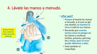 4. Lávate las manos a menudo.
• ¿Por qué?
• Porque al lavarte las manos
a menudo, o al usar un gel
con alcohol, se inactiva el
virus si está en tus manos.
• Recuerda que cuantas
menos cosas te pongas en
las manos y muñecas
(anillos, pulseras, piercing,
etc.) mejor, pues el virus
puede adherirse a ellas.
• Evita también el
maquillaje.
Siempre lávate
bien, tanto las
manos como las
muñecas.
 