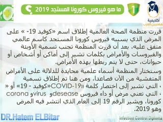 ‫اسم‬ ‫إطالق‬ ‫العالمية‬ ‫الصحة‬ ‫منظمة‬ ‫قررت‬
«
‫كوفيد‬
19
-
»
‫على‬
‫عالمي‬ ‫كاسم‬ ‫المستجد‬ ‫كورونا‬ ‫فيروس‬ ‫يسببه‬ ‫الذي‬ ‫المرض‬
‫األوبئة‬ ‫تسمية‬ ‫تجنب‬ ‫المنظمة‬ ‫قررت‬ ‫أن‬ ‫بعد‬ ،‫عليه‬ ‫متفق‬
‫أو‬ ‫أشخاص‬ ‫أو‬ ‫أماكن‬ ‫إلى‬ ‫تشير‬ ‫بكلمات‬ ‫واألمراض‬ ‫والفيروسات‬
‫األمراض‬ ‫بهذه‬ ‫ربطها‬ ‫يتم‬ ‫ال‬ ‫حتى‬ ،‫حيوانات‬
.
‫األمراض‬ ‫على‬ ‫للداللة‬ ‫محايدة‬ ‫علمية‬ ‫أسماء‬ ‫المنظمة‬ ‫وستختار‬
‫تسمية‬ ‫إطالق‬ ‫تم‬ ‫هنا‬ ‫ومن‬ ،‫فصاعدا‬ ‫اآلن‬ ‫من‬ ‫المتفشية‬
«
‫كوفيد‬
-
19
»
‫أو‬
« COVID-19» ،
‫كلمة‬ ‫اختصار‬ ‫إلى‬ ‫تشير‬ ‫التي‬
corona ‫و‬virus ‫و‬desease ،
‫فيروس‬ ‫داء‬ ‫أو‬ ‫مرض‬ ‫تعني‬ ‫التي‬
‫الرقم‬ ‫ويشير‬ ،‫كورونا‬
19
‫المرض‬ ‫فيه‬ ‫انتشر‬ ‫الذي‬ ‫العام‬ ‫إلى‬
‫وهو‬
2019
.
 