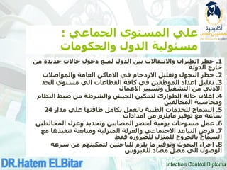 ‫الجماعي‬ ‫المستوي‬ ‫علي‬
:
‫والحكومات‬ ‫الدول‬ ‫مسئولية‬
1
.
‫من‬ ‫جديدة‬ ‫حاالت‬ ‫دخول‬ ‫لمنع‬ ‫الدول‬ ‫بين‬ ‫واالنتقاالت‬ ‫الطيران‬ ‫حظر‬
‫الدولة‬ ‫خارج‬
2
.
‫والمواصالت‬ ‫العامة‬ ‫االماكن‬ ‫في‬ ‫االزدحام‬ ‫وتقليل‬ ‫التجول‬ ‫حظر‬
3
.
‫الحد‬ ‫مستوي‬ ‫الي‬ ‫القطاعات‬ ‫كافة‬ ‫في‬ ‫الموظفين‬ ‫اعداد‬ ‫تقليل‬
‫االدني‬
‫االعمال‬ ‫وتسيير‬ ‫التشغيل‬ ‫من‬
4
.
‫النظام‬ ‫ضبط‬ ‫من‬ ‫والشرطة‬ ‫الجيش‬ ‫لتمكين‬ ‫الطوارئ‬ ‫حالة‬ ‫اعالن‬
‫المخالفين‬ ‫ومحاسبة‬
5
.
‫مدار‬ ‫علي‬ ‫طاقتها‬ ‫بكامل‬ ‫بالعمل‬ ‫الطبية‬ ‫للخدمات‬ ‫السماح‬
24
‫توفير‬ ‫مع‬ ‫ساعة‬
‫مايلزم‬
‫امدادات‬ ‫من‬
6
.
‫عمل‬
‫مسوحات‬
‫المخالطين‬ ‫وعزل‬ ‫وتحديد‬ ‫المصابين‬ ‫لحصر‬ ‫يومية‬
7
.
‫مع‬ ‫تنفيذها‬ ‫ومتابعة‬ ‫المنزلية‬ ‫والعزلة‬ ‫االجتماعي‬ ‫التباعد‬ ‫فرض‬
‫فقط‬ ‫للضرورة‬ ‫للمنزل‬ ‫بالخروج‬ ‫السماح‬
8
.
‫سرعة‬ ‫من‬ ‫لتمكينهم‬ ‫للباحثين‬ ‫يلزم‬ ‫ما‬ ‫وتوفير‬ ‫البحوث‬ ‫اجراء‬
‫للفيروس‬ ‫مضاد‬ ‫مصل‬ ‫الي‬ ‫الوصول‬
 