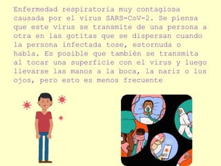 Enfermedad respiratoria muy contagiosa
causada por el virus SARS-CoV-2. Se piensa
que este virus se transmite de una persona a
otra en las gotitas que se dispersan cuando
la persona infectada tose, estornuda o
habla. Es posible que también se transmita
al tocar una superficie con el virus y luego
llevarse las manos a la boca, la nariz o los
ojos, pero esto es menos frecuente
 