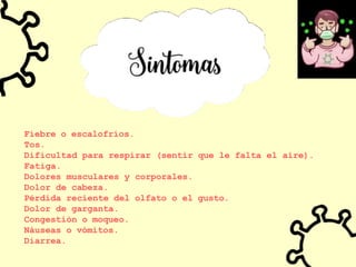 Fiebre o escalofríos.
Tos.
Dificultad para respirar (sentir que le falta el aire).
Fatiga.
Dolores musculares y corporales.
Dolor de cabeza.
Pérdida reciente del olfato o el gusto.
Dolor de garganta.
Congestión o moqueo.
Náuseas o vómitos.
Diarrea.
 