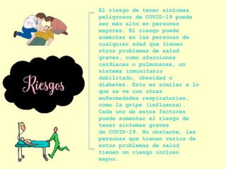 El riesgo de tener síntomas
peligrosos de COVID-19 puede
ser más alto en personas
mayores. El riesgo puede
aumentar en las personas de
cualquier edad que tienen
otros problemas de salud
graves, como afecciones
cardíacas o pulmonares, un
sistema inmunitario
debilitado, obesidad o
diabetes. Esto es similar a lo
que se ve con otras
enfermedades respiratorias,
como la gripe (influenza).
Cada uno de estos factores
puede aumentar el riesgo de
tener síntomas graves
de COVID-19. No obstante, las
personas que tienen varios de
estos problemas de salud
tienen un riesgo incluso
mayor.
 