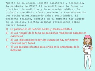 Aparte de su enorme impacto sanitario y económico,
la pandemia de COVID-19 ha modificado la forma de
practicar la medicina y la educación médica. Es
probable que dicho efecto acelere la transformación
que están experimentando ambas actividades. El
presente trabajo, escrito en el momento más álgido
de la crisis, plantea algunas reflexiones sobre
cuatro temas:
1) La publicación de noticias falsas y sensacionalistas
2) 2) Los riesgos de la toma de decisiones médicas no basadas en
evidencias
3) 3) Las implicaciones bioéticas cuando no hay suficientes
recursos para todos
4) 4) Los posibles efectos de la crisis en la enseñanza de la
medicina.
 