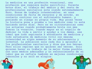 La medicina es una profesión vocacional, una
profesión que requiere mucho sacrificio. Durante
estos días, el trabajo del médico y del resto de
profesionales sanitarios está siendo extremadamente
duro. Horas de trabajo interminables, en unas
condiciones de falta de recursos y de estrés, en
contacto continuo con el sufrimiento humano, y
poniendo en riesgo su propia vida. Muy pocas veces
la historia pone a prueba a los médicos como lo está
haciendo estos días. Pero es en circunstancias como
las actuales cuando probablemente brota con más
fuerza la vocación, cuando mayor es el orgullo de
dedicar la vida a servir y ayudar a los demás, ese
ideal que todo aspirante a estudiante de medicina y
todo estudiante de medicina vivió con máxima
intensidad en algún momento de su adolescencia y
juventud. La población sale cada día a aplaudir a
los profesionales sanitarios y dice que son héroes.
Pero ellos repiten que no quieren ser héroes. Solo
quieren hacer su trabajo de la mejor forma posible,
con unos medios adecuados y un reconocimiento de su
labor que se refleje también en mejores condiciones
laborales y no solo en elogios.
 