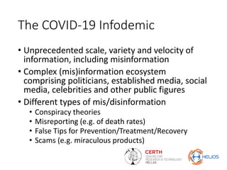 The COVID-19 Infodemic
• Unprecedented scale, variety and velocity of
information, including misinformation
• Complex (mis)information ecosystem
comprising politicians, established media, social
media, celebrities and other public figures
• Different types of mis/disinformation
• Conspiracy theories
• Misreporting (e.g. of death rates)
• False Tips for Prevention/Treatment/Recovery
• Scams (e.g. miraculous products)
 