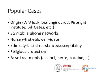 Popular Cases
• Origin (WIV leak, bio-engineered, Pirbright
Institute, Bill Gates, etc.)
• 5G mobile phone networks
• Nurse whistleblower videos
• Ethnicity-based resistance/susceptibility
• Religious protection
• False treatments (alcohol, herbs, cocaine, …)
 