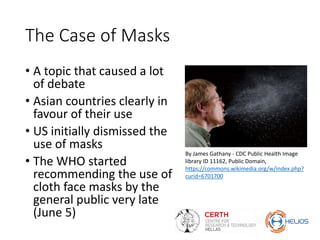 The Case of Masks
• A topic that caused a lot
of debate
• Asian countries clearly in
favour of their use
• US initially dismissed the
use of masks
• The WHO started
recommending the use of
cloth face masks by the
general public very late
(June 5)
By James Gathany - CDC Public Health Image
library ID 11162, Public Domain,
https://commons.wikimedia.org/w/index.php?
curid=6701700
 