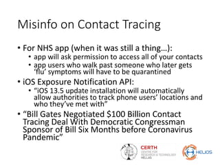 Misinfo on Contact Tracing
• For NHS app (when it was still a thing…):
• app will ask permission to access all of your contacts
• app users who walk past someone who later gets
‘flu’ symptoms will have to be quarantined
• iOS Exposure Notification API:
• “iOS 13.5 update installation will automatically
allow authorities to track phone users’ locations and
who they’ve met with”
• “Bill Gates Negotiated $100 Billion Contact
Tracing Deal With Democratic Congressman
Sponsor of Bill Six Months before Coronavirus
Pandemic”
 